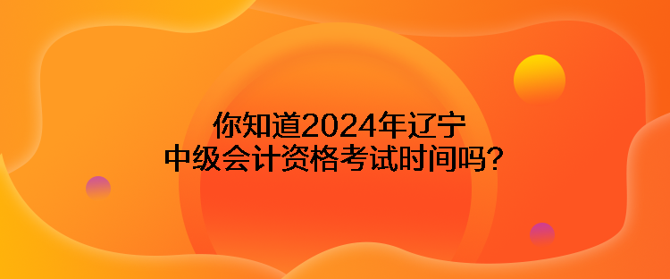 你知道2024年遼寧中級會計資格考試時間嗎？