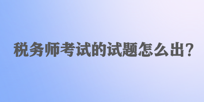 稅務(wù)師考試的試題怎么出？