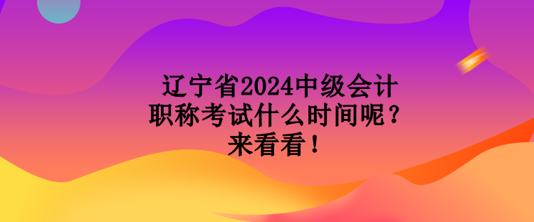 遼寧省2024中級會計職稱考試什么時間呢？來看看！