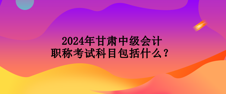 2024年甘肅中級(jí)會(huì)計(jì)職稱考試科目包括什么？