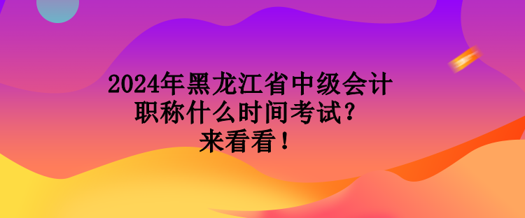 2024年黑龍江省中級會計職稱什么時間考試？來看看！