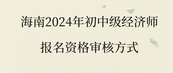 海南2024年初中級(jí)經(jīng)濟(jì)師報(bào)名資格審核方式