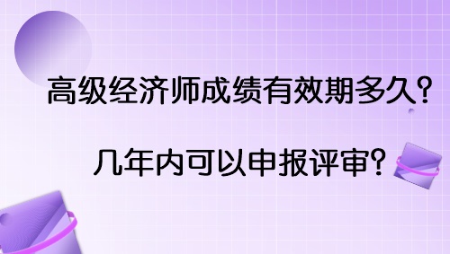 高級經(jīng)濟(jì)師成績有效期多久？幾年內(nèi)可以申報(bào)評審？