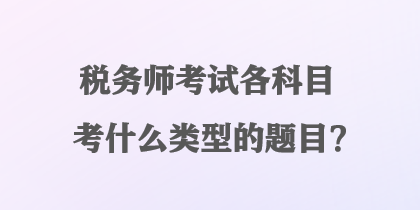 稅務(wù)師考試各科目考什么類型的題目？