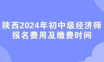 陜西2024年初中級經(jīng)濟(jì)師報名費用及繳費時間