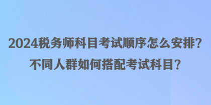 2024稅務(wù)師科目考試順序怎么安排？不同人群如何搭配考試科目？