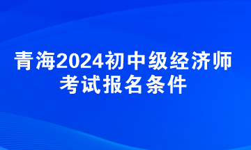 青海2024初中級經(jīng)濟師考試報名條件