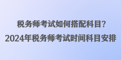 稅務(wù)師考試如何搭配科目？2024年稅務(wù)師考試時間科目安排