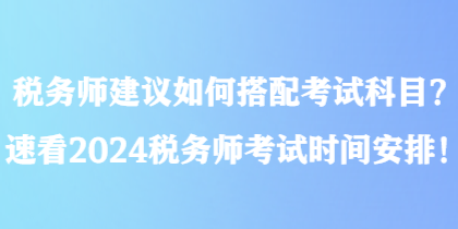 稅務(wù)師建議如何搭配考試科目？速看2024稅務(wù)師考試時(shí)間安排！