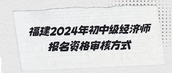 福建2024年初中級經(jīng)濟(jì)師報(bào)名資格審核方式