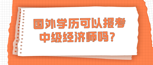 國(guó)外學(xué)歷可以報(bào)考中級(jí)經(jīng)濟(jì)師嗎？學(xué)信網(wǎng)查不到怎么辦？