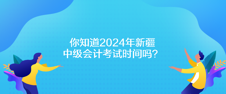 你知道2024年新疆中級會計考試時間嗎？