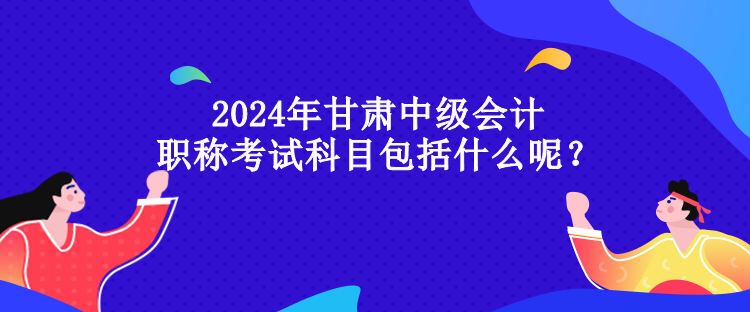 2024年甘肅中級會計職稱考試科目包括什么呢？