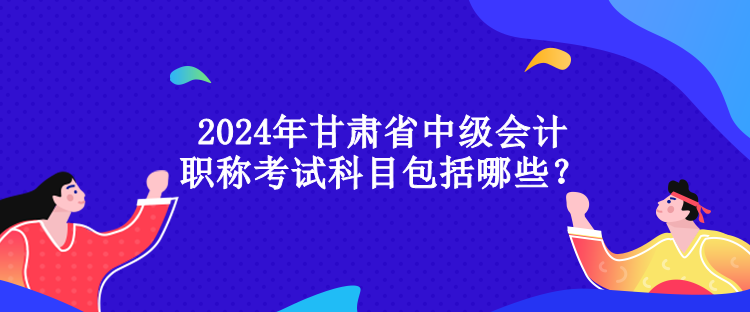 2024年甘肅省中級(jí)會(huì)計(jì)職稱(chēng)考試科目包括哪些？