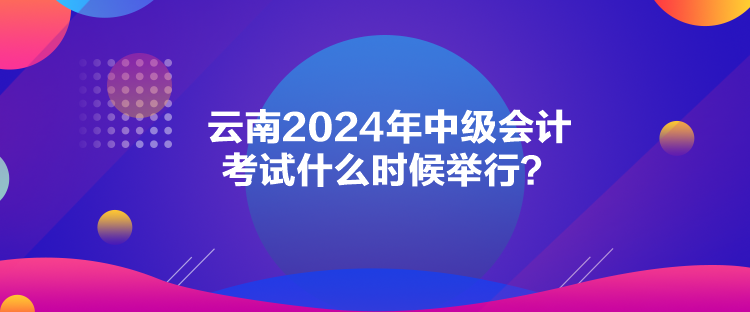 云南2024年中級會計考試什么時候舉行？