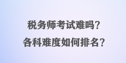 稅務(wù)師考試難嗎？各科難度如何排名？