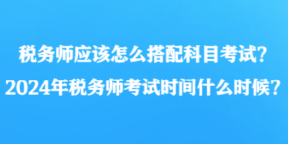 稅務(wù)師應(yīng)該怎么搭配科目考試？2024年稅務(wù)師考試時(shí)間什么時(shí)候？