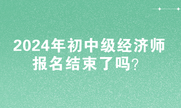 2024年初中級(jí)經(jīng)濟(jì)師報(bào)名結(jié)束了嗎？