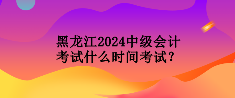 黑龍江2024中級會(huì)計(jì)考試什么時(shí)間考試？