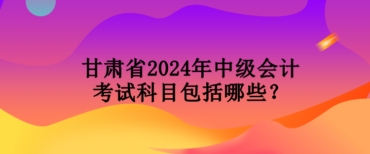 甘肅省2024年中級(jí)會(huì)計(jì)考試科目包括哪些？