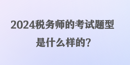 2024稅務(wù)師的考試題型是什么樣的？