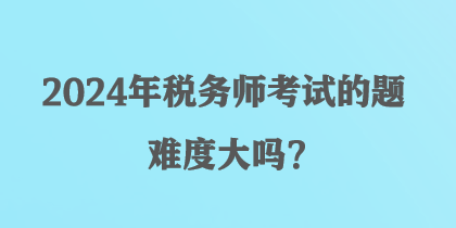 2024年稅務(wù)師考試的題難度大嗎？