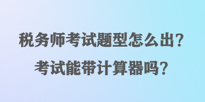 稅務(wù)師考試題型怎么出？考試能帶計(jì)算器嗎？