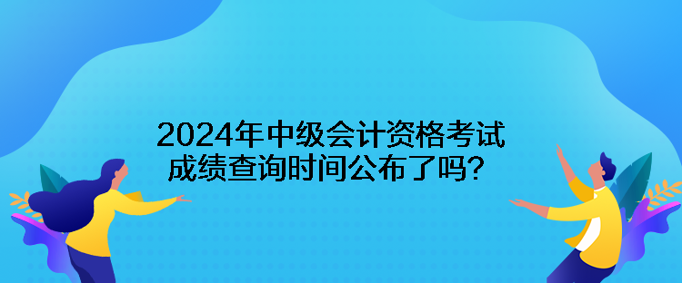 2024年中級(jí)會(huì)計(jì)資格考試成績(jī)查詢時(shí)間公布了嗎？