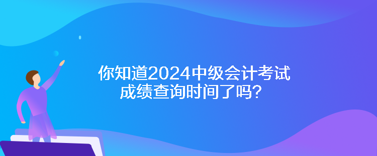 你知道2024中級會計考試成績查詢時間了嗎？