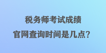 稅務(wù)師考試成績官網(wǎng)查詢時間是幾點？