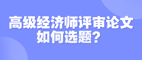 高級(jí)經(jīng)濟(jì)師評(píng)審論文如何選題？選題時(shí)需遵循哪些原則？