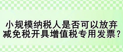 小規(guī)模納稅人是否可以放棄減免稅開具增值稅專用發(fā)票？