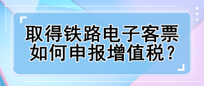 取得鐵路電子客票如何申報增值稅？