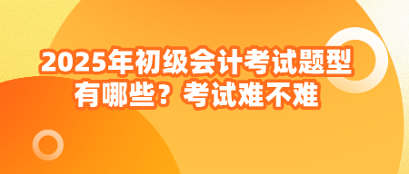 2025年初級會計考試題型有哪些？考試難不難