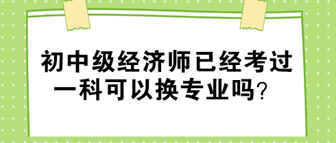 初中級經(jīng)濟師已經(jīng)考過一科可以換專業(yè)嗎？