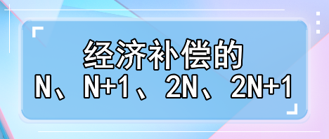 趕緊收藏！經(jīng)濟(jì)補(bǔ)償?shù)腘、N+1、2N、2N+1解讀攻略